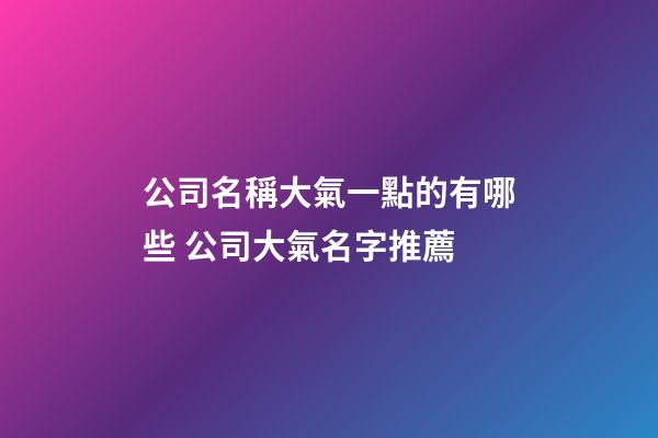 公司名稱大氣一點的有哪些 公司大氣名字推薦-第1張-公司起名-玄機派